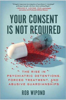 Barnes & Noble Your Consent Is Not Required: The Rise in Psychiatric Detentions, Forced Treatment, and Abusive Guardianships by Rob Wipond